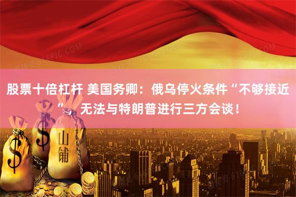 股票十倍杠杆 美国务卿：俄乌停火条件“不够接近”，无法与特朗普进行三方会谈！
