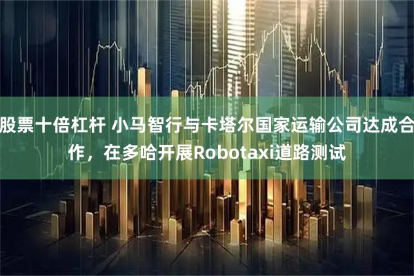 股票十倍杠杆 小马智行与卡塔尔国家运输公司达成合作，在多哈开展Robotaxi道路测试