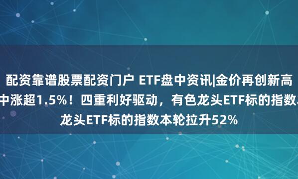 配资靠谱股票配资门户 ETF盘中资讯|金价再创新高，159876盘中涨超1.5%！四重利好驱动，有色龙头ETF标的指数本轮拉升52%