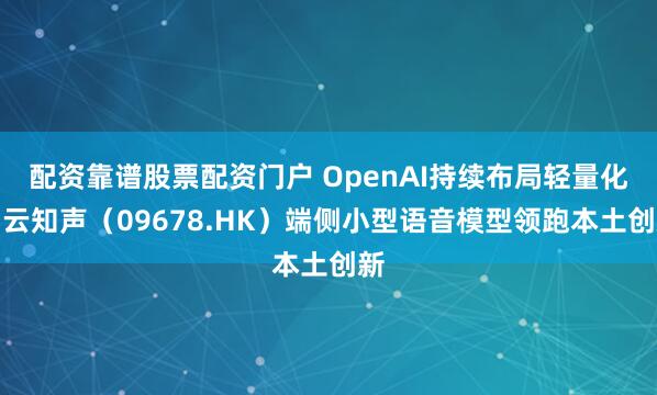 配资靠谱股票配资门户 OpenAI持续布局轻量化，云知声（09678.HK）端侧小型语音模型领跑本土创新