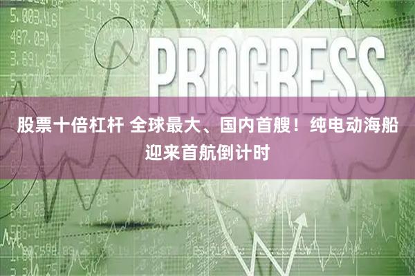 股票十倍杠杆 全球最大、国内首艘！纯电动海船迎来首航倒计时