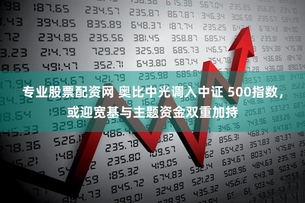 专业股票配资网 奥比中光调入中证 500指数，或迎宽基与主题资金双重加持