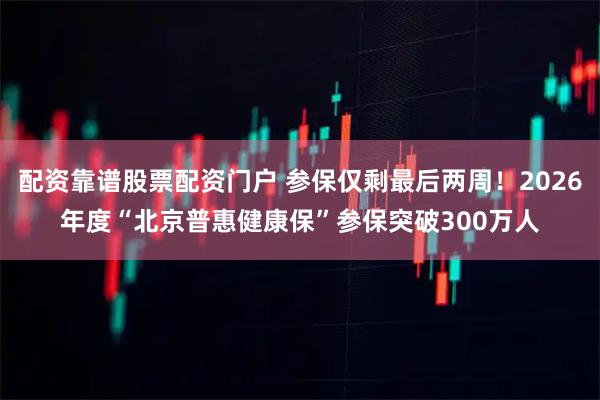 配资靠谱股票配资门户 参保仅剩最后两周！2026年度“北京普惠健康保”参保突破300万人