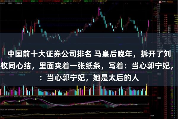 中国前十大证券公司排名 马皇后晚年，拆开了刘伯温送她的那枚同心结，里面夹着一张纸条，写着：当心郭宁妃，她是太后的人