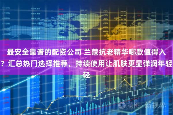 最安全靠谱的配资公司 兰蔻抗老精华哪款值得入？汇总热门选择推荐，持续使用让肌肤更显弹润年轻