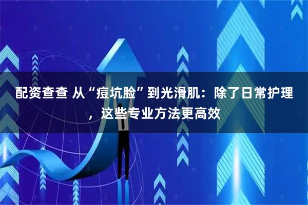 配资查查 从“痘坑脸”到光滑肌：除了日常护理，这些专业方法更高效