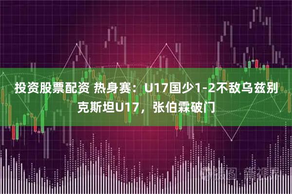 投资股票配资 热身赛：U17国少1-2不敌乌兹别克斯坦U17，张伯霖破门