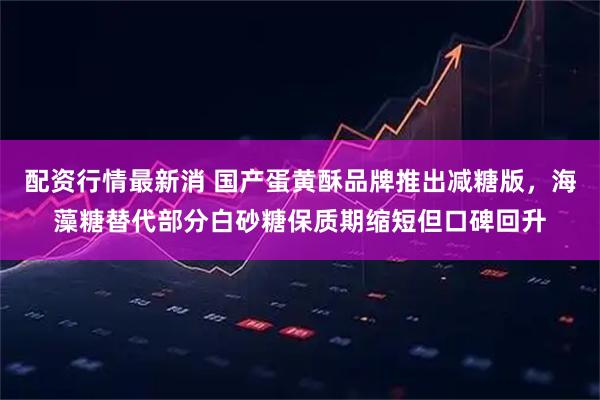 配资行情最新消 国产蛋黄酥品牌推出减糖版，海藻糖替代部分白砂糖保质期缩短但口碑回升