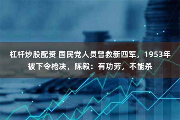 杠杆炒股配资 国民党人员曾救新四军，1953年被下令枪决，陈毅：有功劳，不能杀