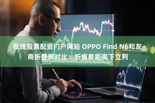 在线股票配资门户网站 OPPO Find N6和友商折叠屏对比：折痕差距高下立判