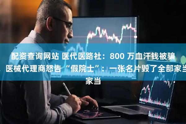 配资查询网站 医代医路社：800 万血汗钱被骗！医械代理商怒告 “假院士”：一张名片毁了全部家当