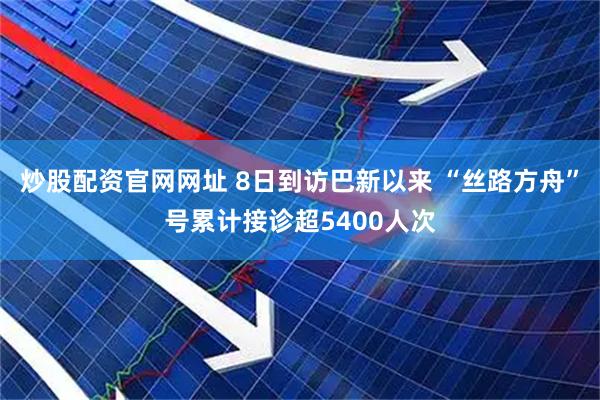 炒股配资官网网址 8日到访巴新以来 “丝路方舟”号累计接诊超5400人次