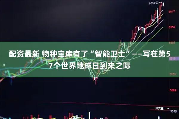 配资最新 物种宝库有了“智能卫士”——写在第57个世界地球日到来之际