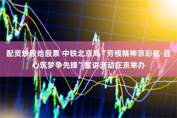 配资炒股给股票 中铁北京局“劳模精神京彩航·匠心筑梦争先锋”宣讲活动在京举办