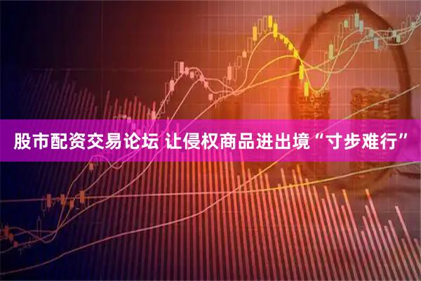 股市配资交易论坛 让侵权商品进出境“寸步难行”