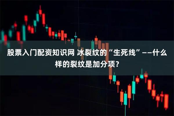 股票入门配资知识网 冰裂纹的“生死线”——什么样的裂纹是加分项？