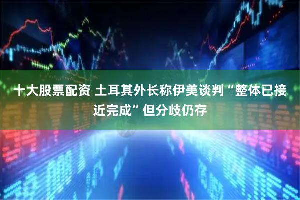 十大股票配资 土耳其外长称伊美谈判“整体已接近完成”但分歧仍存