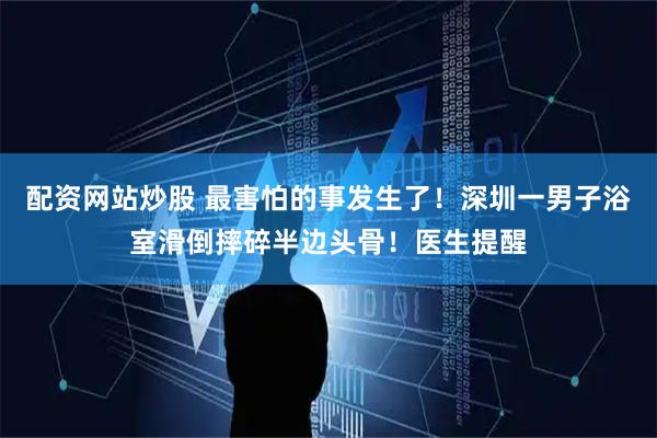 配资网站炒股 最害怕的事发生了！深圳一男子浴室滑倒摔碎半边头骨！医生提醒