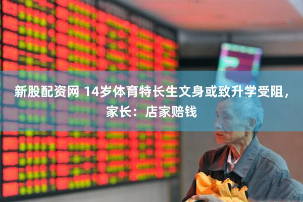 新股配资网 14岁体育特长生文身或致升学受阻，家长：店家赔钱