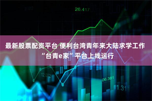 最新股票配资平台 便利台湾青年来大陆求学工作  “台青e家”平台上线运行