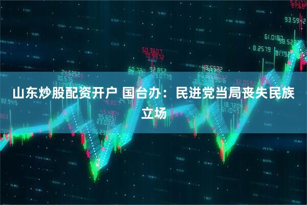 山东炒股配资开户 国台办：民进党当局丧失民族立场