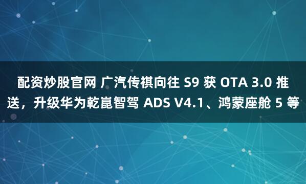 配资炒股官网 广汽传祺向往 S9 获 OTA 3.0 推送，升级华为乾崑智驾 ADS V4.1、鸿蒙座舱 5 等